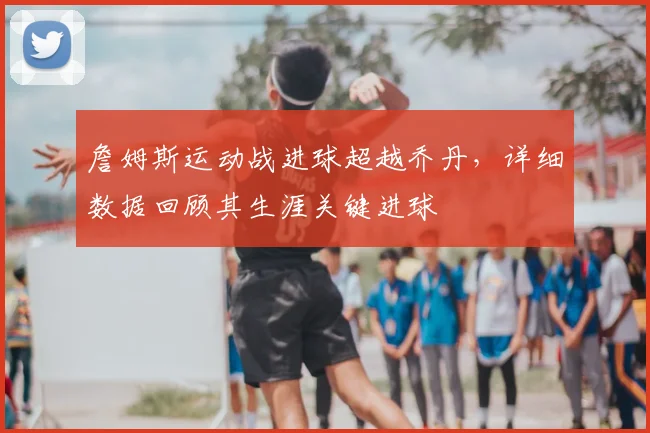 詹姆斯运动战进球超越乔丹，详细数据回顾其生涯关键进球