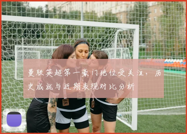 曼联英超第一豪门地位受关注，历史成就与近期表现对比分析