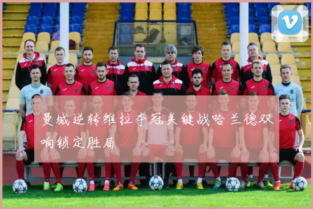 曼城逆转维拉夺冠关键战哈兰德双响锁定胜局