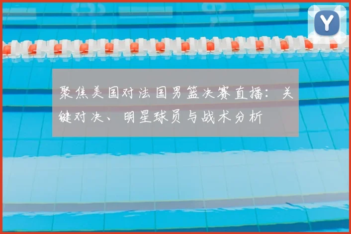聚焦美国对法国男篮决赛直播：关键对决、明星球员与战术分析