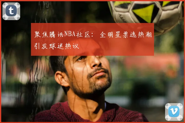 聚焦腾讯NBA社区：全明星票选热潮引发球迷热议
