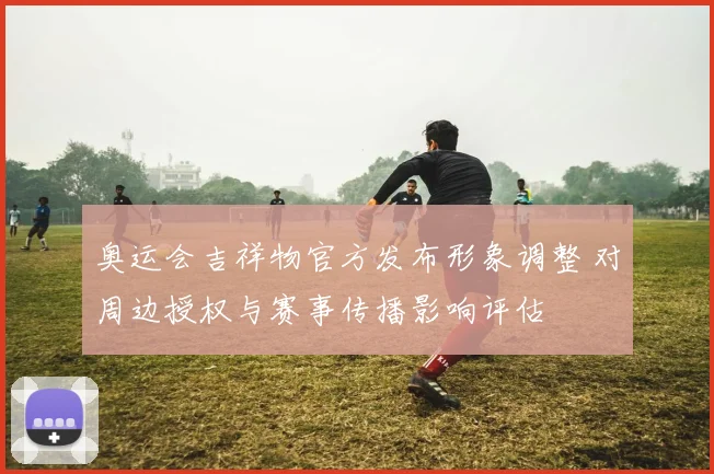 奥运会吉祥物官方发布形象调整 对周边授权与赛事传播影响评估