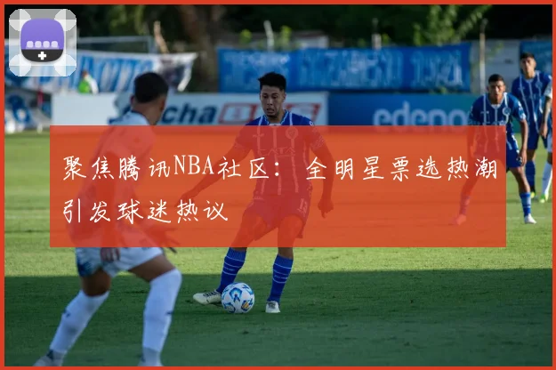 聚焦腾讯NBA社区：全明星票选热潮引发球迷热议
