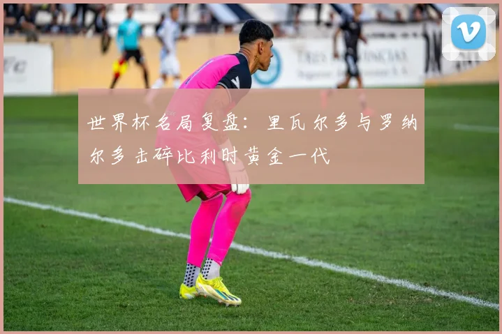 世界杯名局复盘:里瓦尔多与罗纳尔多击碎比利时黄金一代