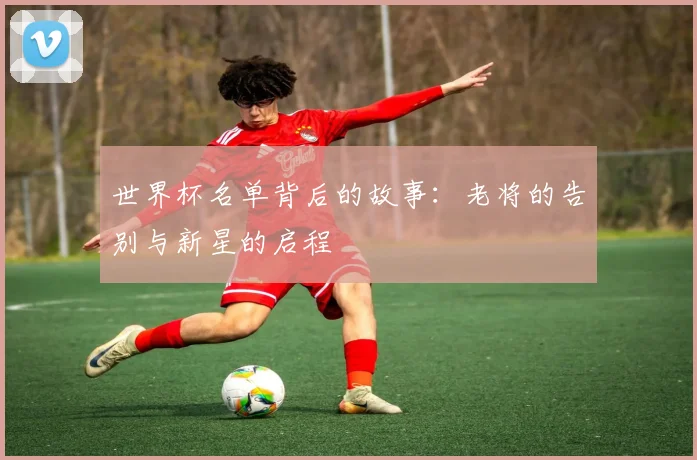 世界杯名单背后的故事:老将的告别与新星的启程