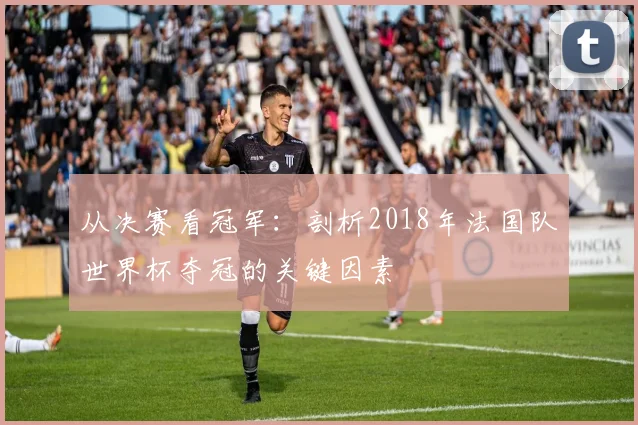 从决赛看冠军:剖析2018年法国队世界杯夺冠的关键因素