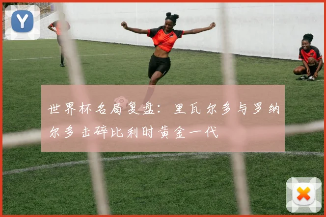 世界杯名局复盘:里瓦尔多与罗纳尔多击碎比利时黄金一代