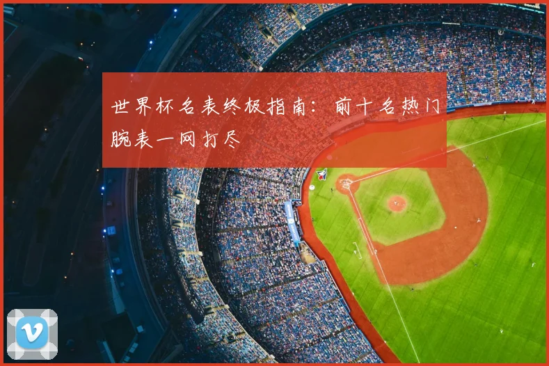 世界杯名表终极指南:前十名热门腕表一网打尽